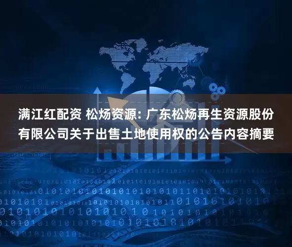 满江红配资 松炀资源: 广东松炀再生资源股份有限公司关于出售土地使用权的公告内容摘要