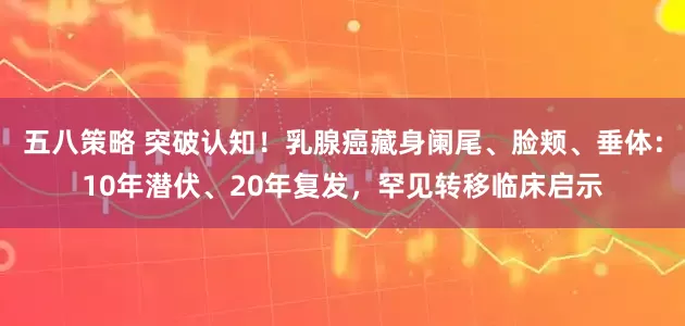 五八策略 突破认知！乳腺癌藏身阑尾、脸颊、垂体：10年潜伏、20年复发，罕见转移临床启示