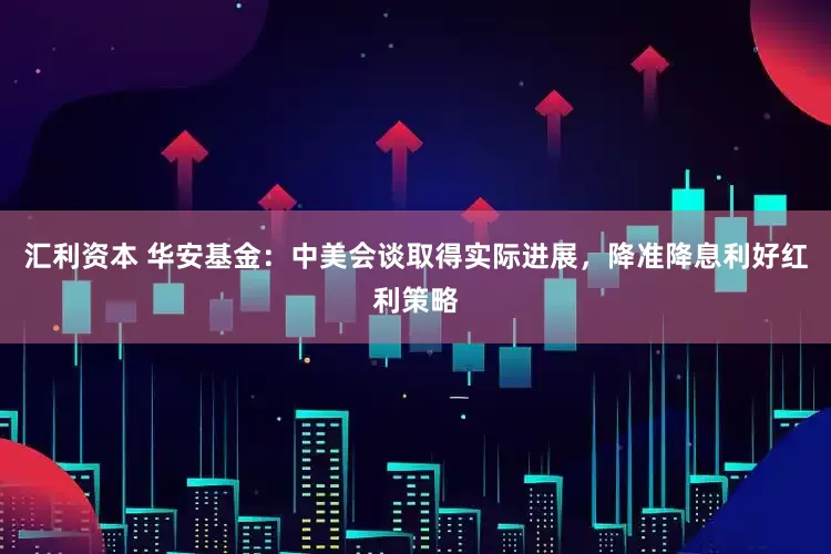 汇利资本 华安基金：中美会谈取得实际进展，降准降息利好红利策略
