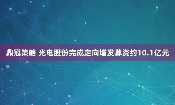 鼎冠策略 光电股份完成定向增发募资约10.1亿元