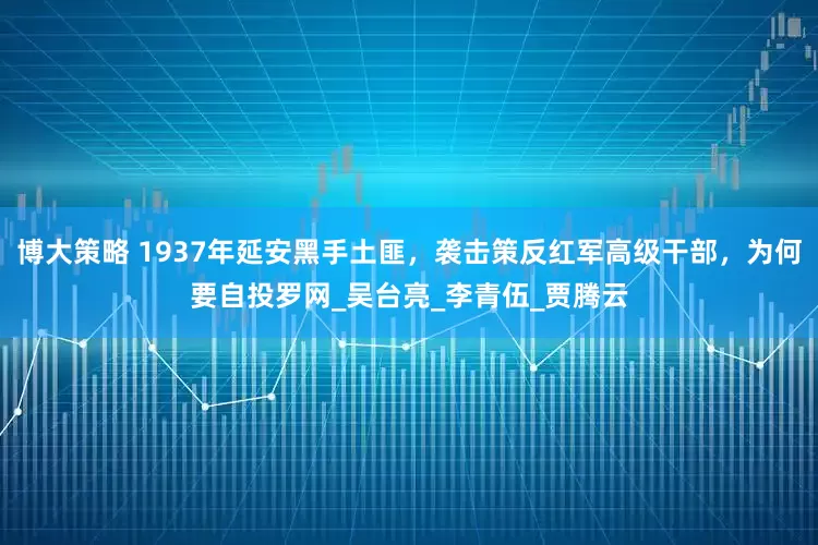 博大策略 1937年延安黑手土匪，袭击策反红军高级干部，为何要自投罗网_吴台亮_李青伍_贾腾云