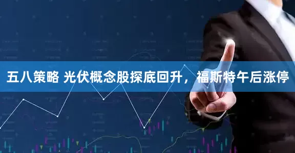 五八策略 光伏概念股探底回升，福斯特午后涨停