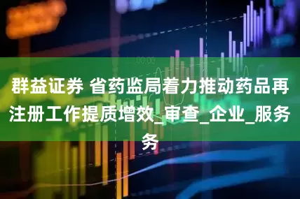 群益证券 省药监局着力推动药品再注册工作提质增效_审查_企业_服务