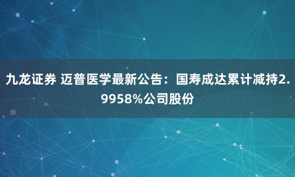 九龙证券 迈普医学最新公告：国寿成达累计减持2.9958%公司股份
