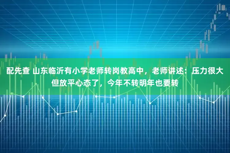配先查 山东临沂有小学老师转岗教高中，老师讲述：压力很大但放平心态了，今年不转明年也要转