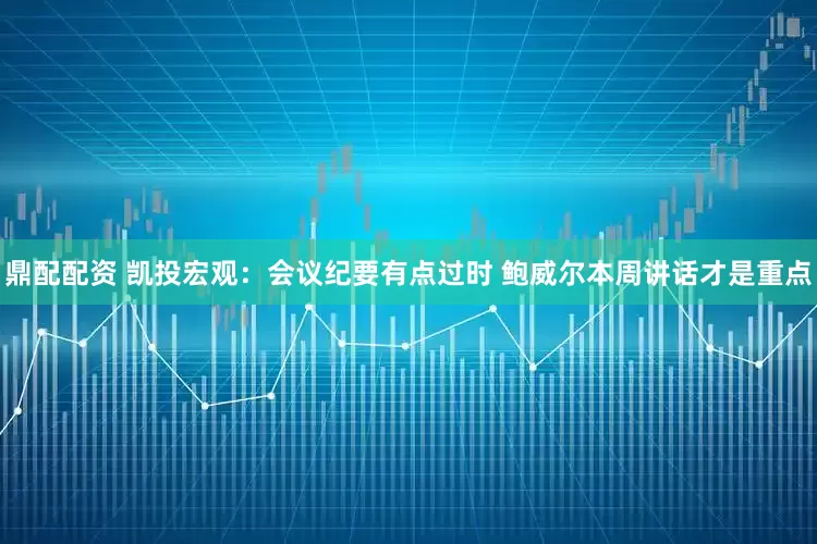 鼎配配资 凯投宏观：会议纪要有点过时 鲍威尔本周讲话才是重点