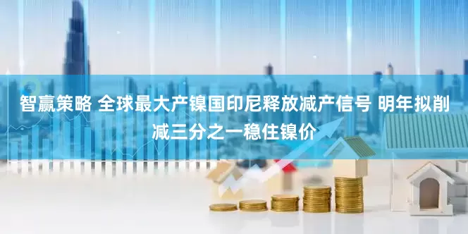 智赢策略 全球最大产镍国印尼释放减产信号 明年拟削减三分之一稳住镍价