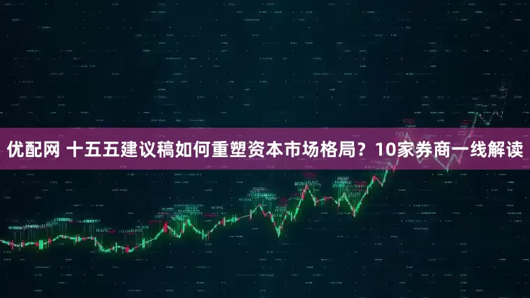 优配网 十五五建议稿如何重塑资本市场格局？10家券商一线解读