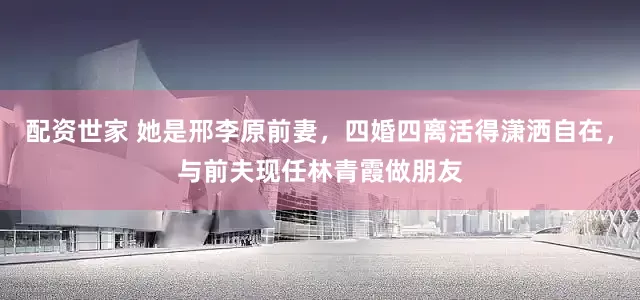 配资世家 她是邢李原前妻，四婚四离活得潇洒自在，与前夫现任林青霞做朋友