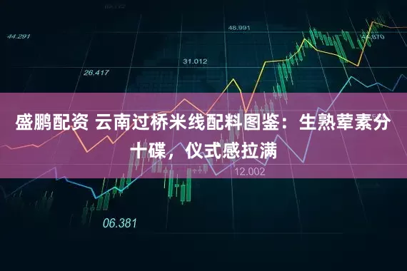 盛鹏配资 云南过桥米线配料图鉴：生熟荤素分十碟，仪式感拉满